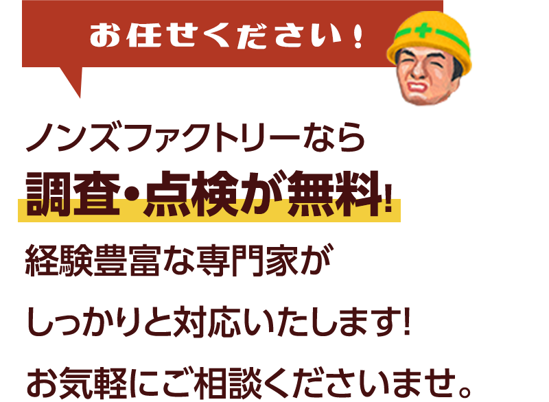 ノンズファクトリーなら調査・点検が無料！経験豊富な専門家がしっかりと対応いたします！お気軽にご相談くださいませ。