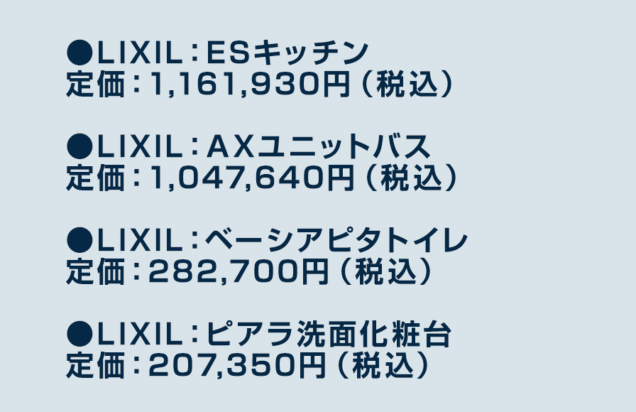 ●LIXIL：ESキッチン定価：1,161,930円（税込）　●LIXIL：AXユニットバス定価：1,047,640円（税込）　●LIXIL：ベーシアピタトイレ定価：282,700円（税込）　●LIXIL：ピアラ洗面化粧台定価：207,350円（税込）