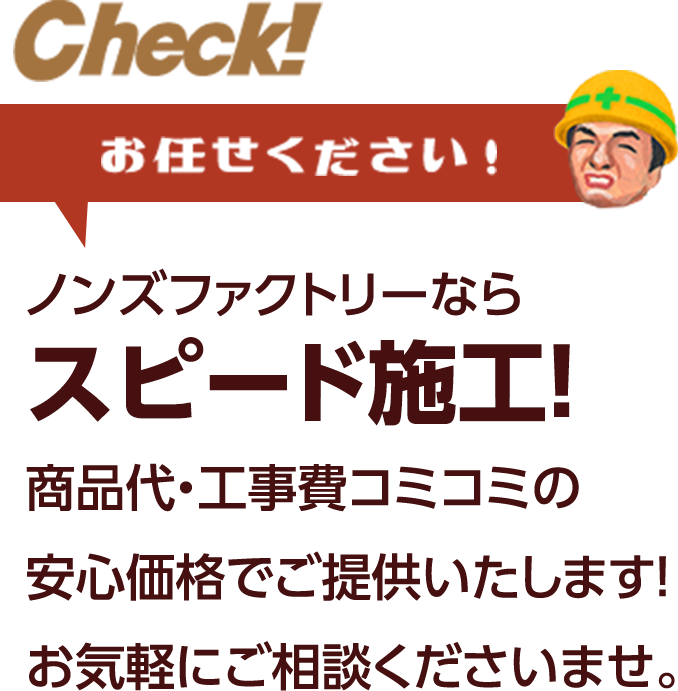 お任せください！ ノンズファクトリーならスピード施工！商品代・工事費コミコミの安心価格でご提供いたします！お気軽にご相談くださいませ。